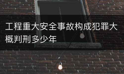 工程重大安全事故构成犯罪大概判刑多少年