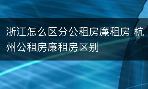 浙江怎么区分公租房廉租房 杭州公租房廉租房区别