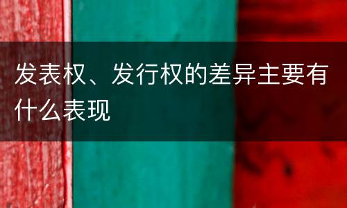 发表权、发行权的差异主要有什么表现