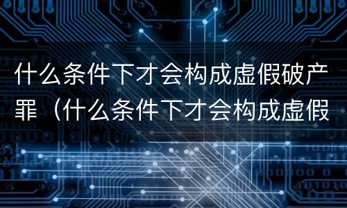 什么条件下才会构成虚假破产罪（什么条件下才会构成虚假破产罪名）