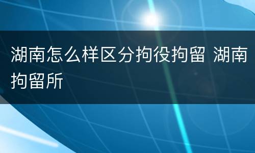 湖南怎么样区分拘役拘留 湖南拘留所