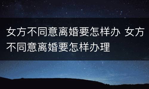 女方不同意离婚要怎样办 女方不同意离婚要怎样办理