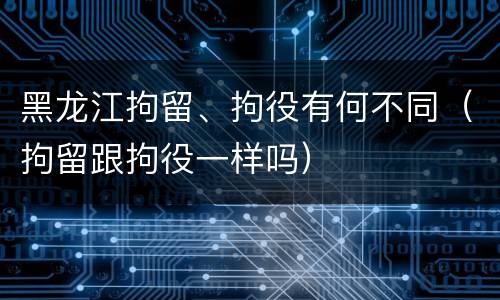 黑龙江拘留、拘役有何不同（拘留跟拘役一样吗）