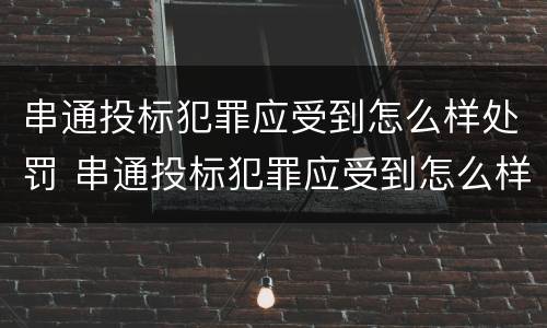 串通投标犯罪应受到怎么样处罚 串通投标犯罪应受到怎么样处罚呢