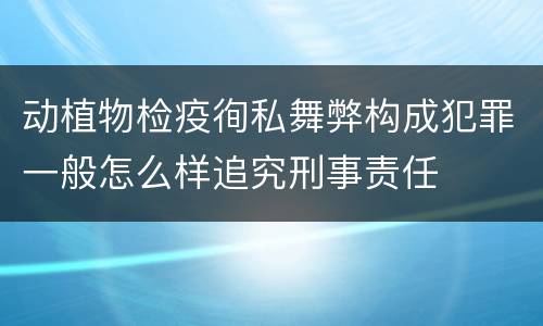 动植物检疫徇私舞弊构成犯罪一般怎么样追究刑事责任