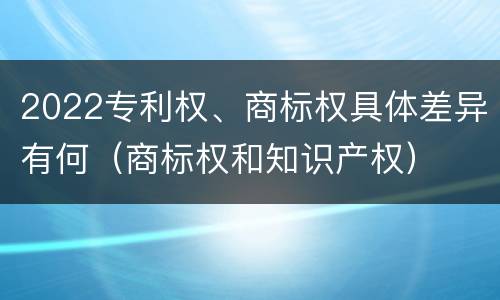 2022专利权、商标权具体差异有何（商标权和知识产权）