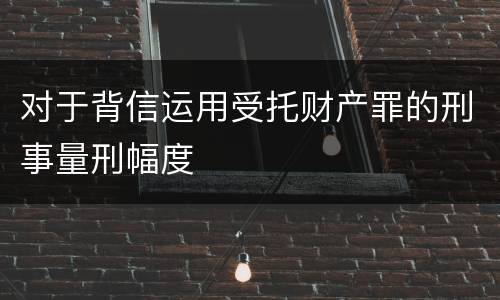 对于背信运用受托财产罪的刑事量刑幅度