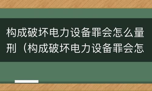 构成破坏电力设备罪会怎么量刑（构成破坏电力设备罪会怎么量刑呢）