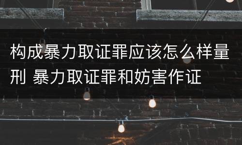 构成暴力取证罪应该怎么样量刑 暴力取证罪和妨害作证