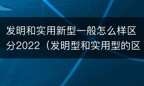 发明和实用新型一般怎么样区分2022（发明型和实用型的区别）