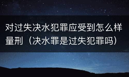 对过失决水犯罪应受到怎么样量刑（决水罪是过失犯罪吗）