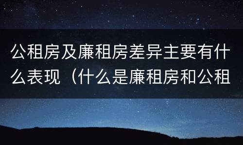公租房及廉租房差异主要有什么表现（什么是廉租房和公租房两个有什么特点）