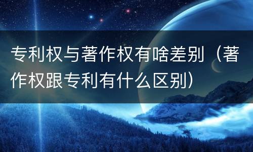 专利权与著作权有啥差别（著作权跟专利有什么区别）