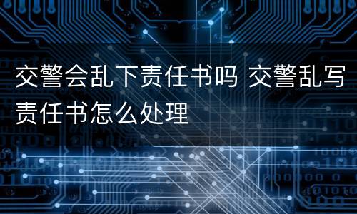 交警会乱下责任书吗 交警乱写责任书怎么处理