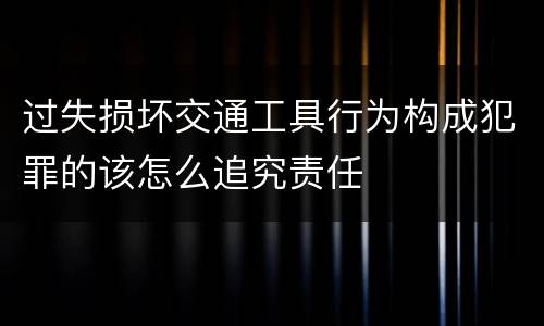 过失损坏交通工具行为构成犯罪的该怎么追究责任