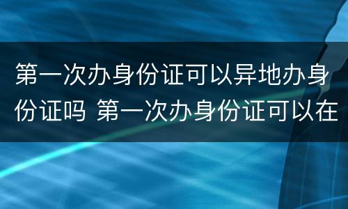 第一次办身份证可以异地办身份证吗 第一次办身份证可以在异地办理身份证吗