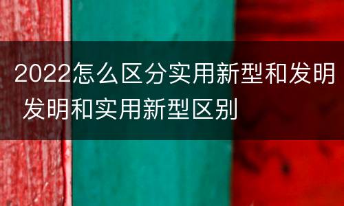 2022怎么区分实用新型和发明 发明和实用新型区别