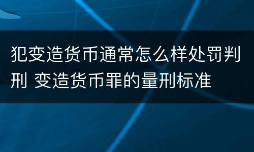 犯变造货币通常怎么样处罚判刑 变造货币罪的量刑标准