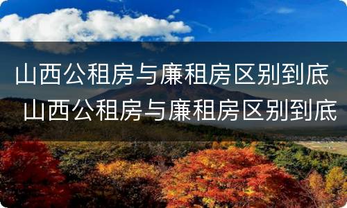 山西公租房与廉租房区别到底 山西公租房与廉租房区别到底是什么