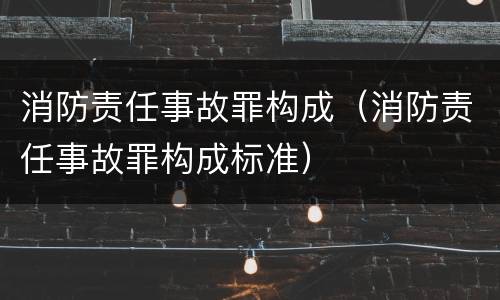 消防责任事故罪构成（消防责任事故罪构成标准）