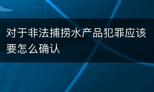 对于非法捕捞水产品犯罪应该要怎么确认