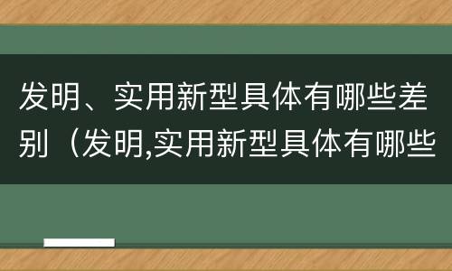 发明、实用新型具体有哪些差别（发明,实用新型具体有哪些差别和优势）