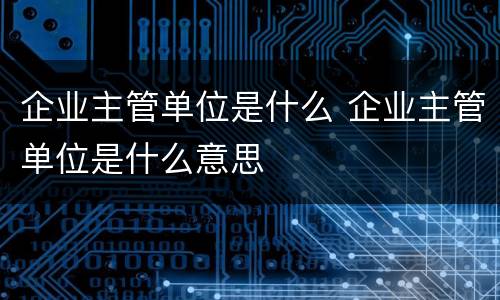企业主管单位是什么 企业主管单位是什么意思