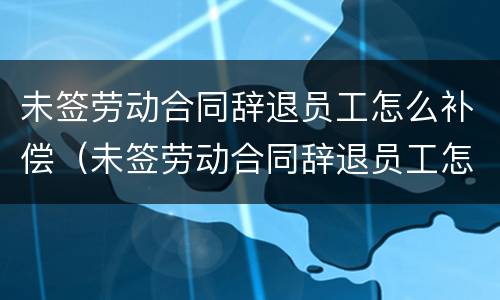 未签劳动合同辞退员工怎么补偿（未签劳动合同辞退员工怎么补偿的）