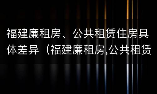 福建廉租房、公共租赁住房具体差异（福建廉租房,公共租赁住房具体差异在哪）