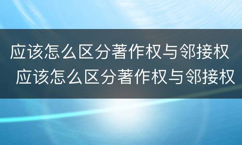 应该怎么区分著作权与邻接权 应该怎么区分著作权与邻接权呢