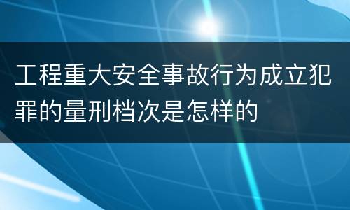 工程重大安全事故行为成立犯罪的量刑档次是怎样的