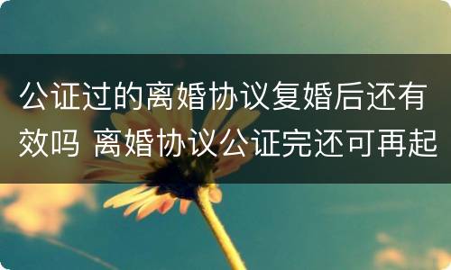 公证过的离婚协议复婚后还有效吗 离婚协议公证完还可再起诉吗