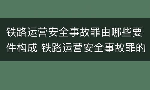 铁路运营安全事故罪由哪些要件构成 铁路运营安全事故罪的犯罪主体是谁?