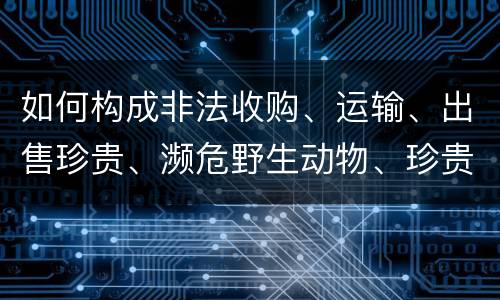 如何构成非法收购、运输、出售珍贵、濒危野生动物、珍贵、濒危野生动物制品罪