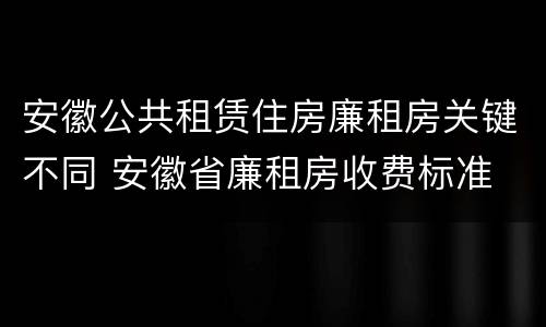 安徽公共租赁住房廉租房关键不同 安徽省廉租房收费标准