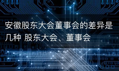 安徽股东大会董事会的差异是几种 股东大会、董事会