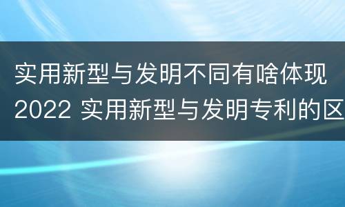 实用新型与发明不同有啥体现2022 实用新型与发明专利的区别有哪些
