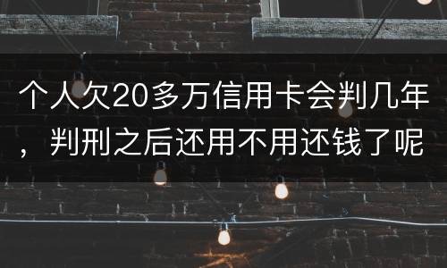 个人欠20多万信用卡会判几年，判刑之后还用不用还钱了呢
