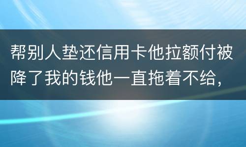 帮别人垫还信用卡他拉额付被降了我的钱他一直拖着不给，我该怎么办16000