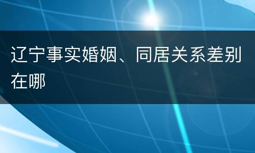 辽宁事实婚姻、同居关系差别在哪