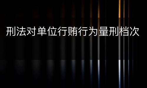 刑法对单位行贿行为量刑档次