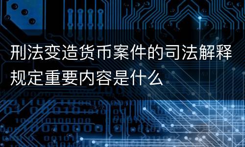 刑法变造货币案件的司法解释规定重要内容是什么