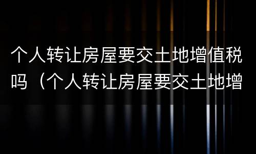 个人转让房屋要交土地增值税吗（个人转让房屋要交土地增值税吗）