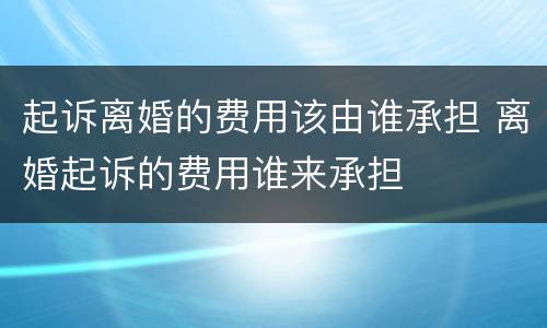 起诉离婚的费用该由谁承担 离婚起诉的费用谁来承担