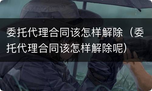 委托代理合同该怎样解除（委托代理合同该怎样解除呢）