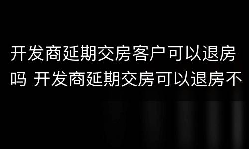 开发商延期交房客户可以退房吗 开发商延期交房可以退房不