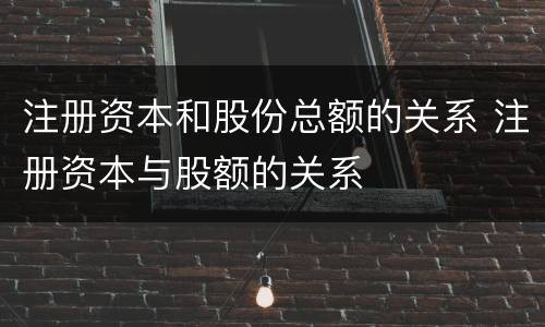 注册资本和股份总额的关系 注册资本与股额的关系