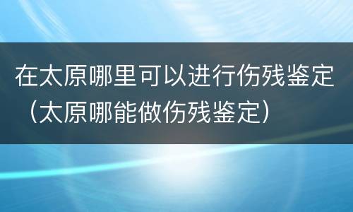 在太原哪里可以进行伤残鉴定（太原哪能做伤残鉴定）