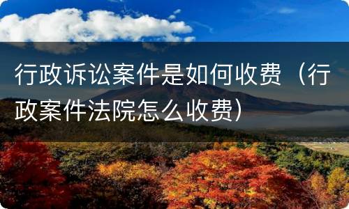 行政诉讼案件是如何收费（行政案件法院怎么收费）