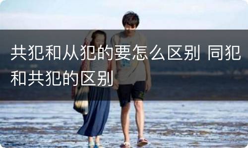 共犯和从犯的要怎么区别 同犯和共犯的区别